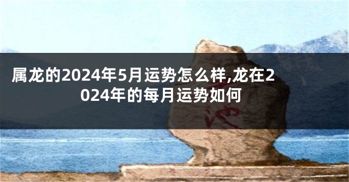 属龙的2024年5月运势怎么样,龙在2024年的每月运势如何