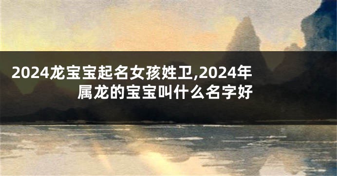 2024龙宝宝起名女孩姓卫,2024年属龙的宝宝叫什么名字好