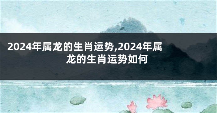 2024年属龙的生肖运势,2024年属龙的生肖运势如何