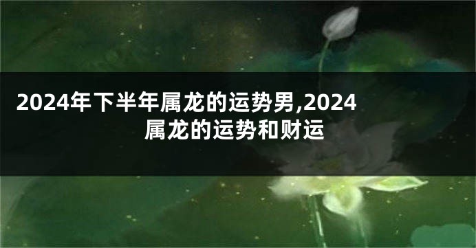 2024年下半年属龙的运势男,2024属龙的运势和财运