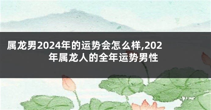 属龙男2024年的运势会怎么样,202年属龙人的全年运势男性
