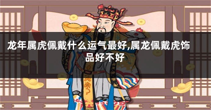 龙年属虎佩戴什么运气最好,属龙佩戴虎饰品好不好