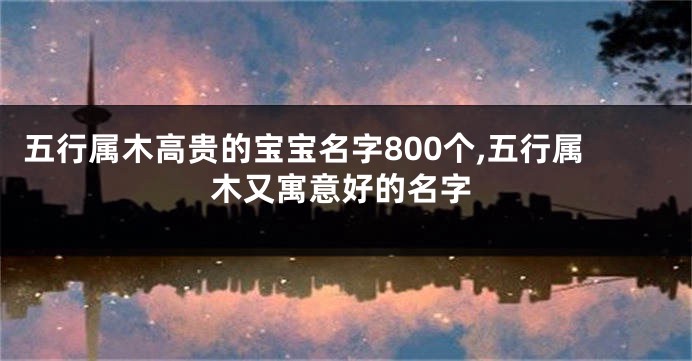 五行属木高贵的宝宝名字800个,五行属木又寓意好的名字