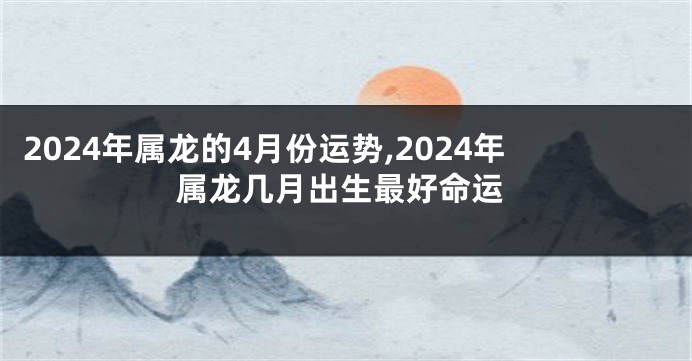 2024年属龙的4月份运势,2024年属龙几月出生最好命运