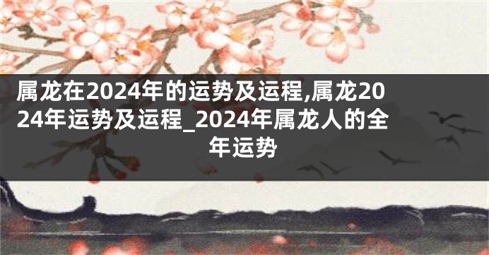 属龙在2024年的运势及运程,属龙2024年运势及运程_2024年属龙人的全年运势