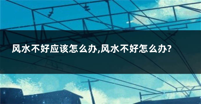风水不好应该怎么办,风水不好怎么办?