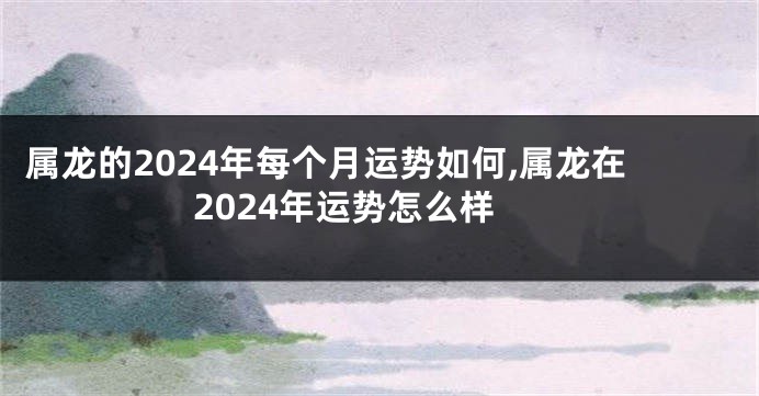 属龙的2024年每个月运势如何,属龙在2024年运势怎么样