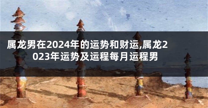 属龙男在2024年的运势和财运,属龙2023年运势及运程每月运程男