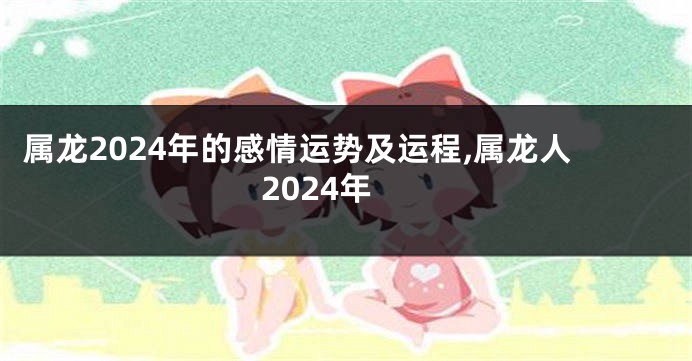 属龙2024年的感情运势及运程,属龙人2024年