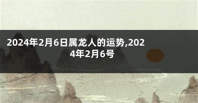 2024年2月6日属龙人的运势,2024年2月6号
