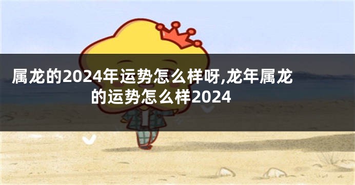 属龙的2024年运势怎么样呀,龙年属龙的运势怎么样2024