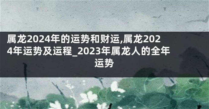 属龙2024年的运势和财运,属龙2024年运势及运程_2023年属龙人的全年运势