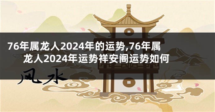76年属龙人2024年的运势,76年属龙人2024年运势祥安阁运势如何