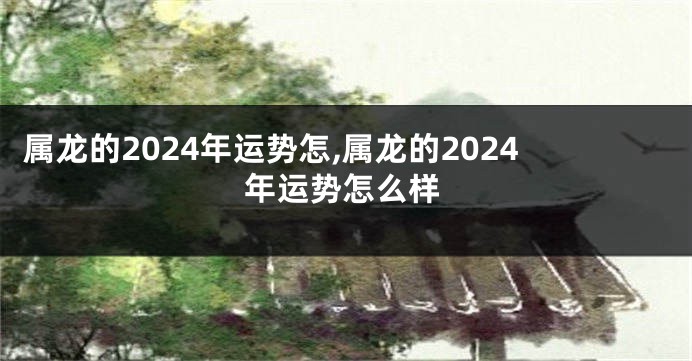 属龙的2024年运势怎,属龙的2024年运势怎么样