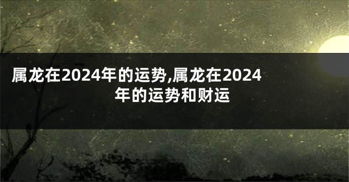 属龙在2024年的运势,属龙在2024年的运势和财运