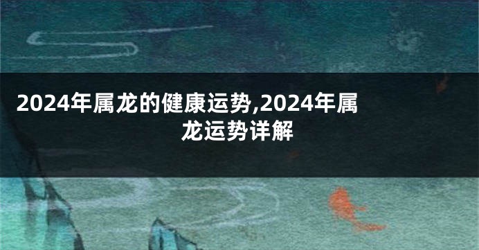 2024年属龙的健康运势,2024年属龙运势详解