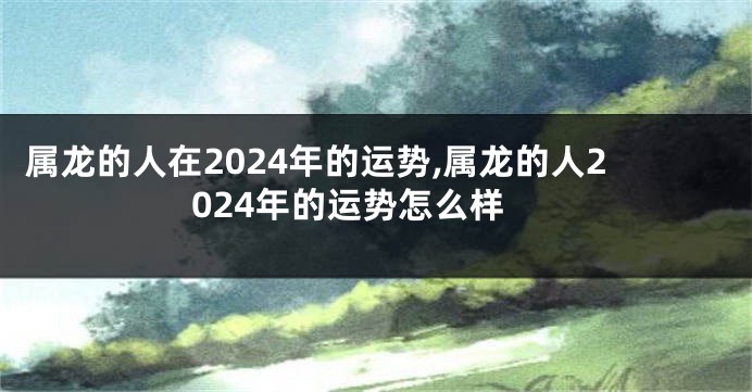 属龙的人在2024年的运势,属龙的人2024年的运势怎么样
