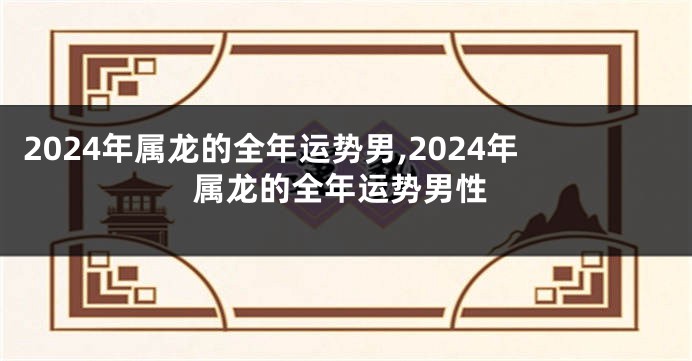 2024年属龙的全年运势男,2024年属龙的全年运势男性