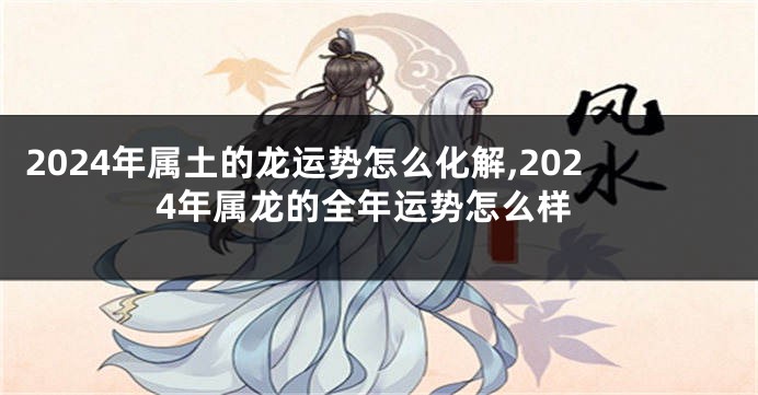 2024年属土的龙运势怎么化解,2024年属龙的全年运势怎么样