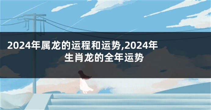 2024年属龙的运程和运势,2024年生肖龙的全年运势