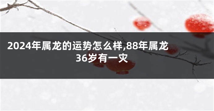 2024年属龙的运势怎么样,88年属龙36岁有一灾