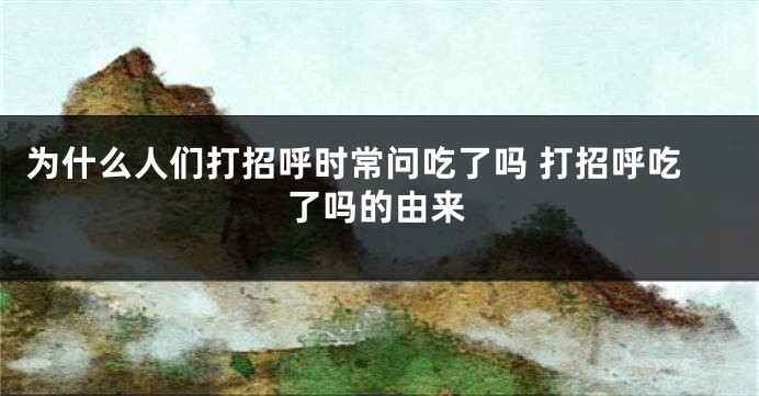 为什么人们打招呼时常问吃了吗 打招呼吃了吗的由来