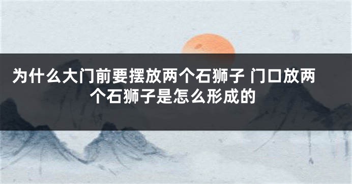 为什么大门前要摆放两个石狮子 门口放两个石狮子是怎么形成的