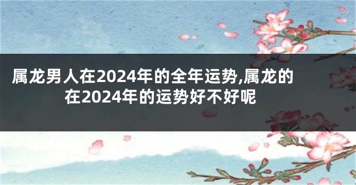 属龙男人在2024年的全年运势,属龙的在2024年的运势好不好呢