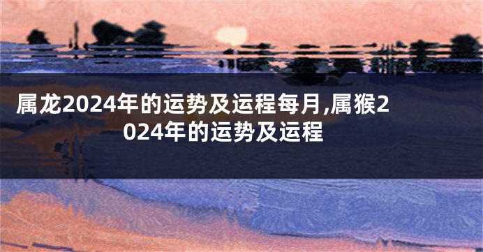 属龙2024年的运势及运程每月,属猴2024年的运势及运程