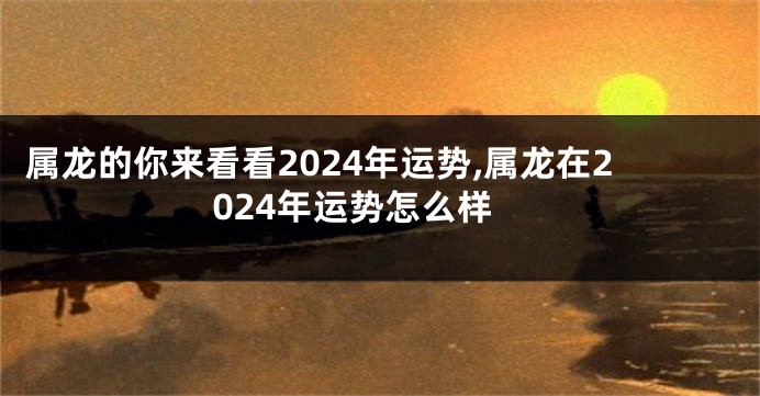 属龙的你来看看2024年运势,属龙在2024年运势怎么样