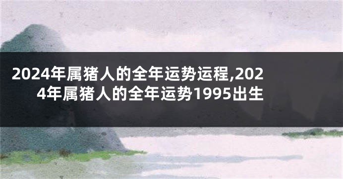 2024年属猪人的全年运势运程,2024年属猪人的全年运势1995出生