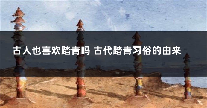 古人也喜欢踏青吗 古代踏青习俗的由来