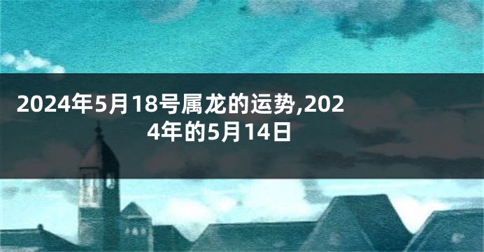 2024年5月18号属龙的运势,2024年的5月14日