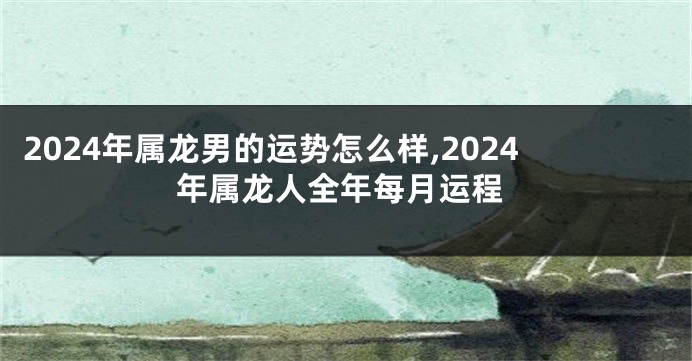 2024年属龙男的运势怎么样,2024年属龙人全年每月运程
