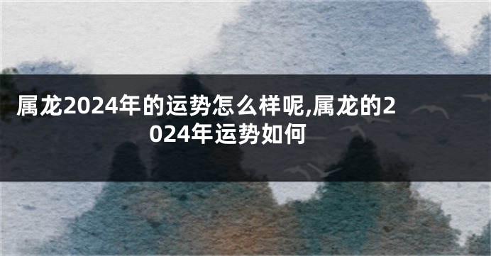 属龙2024年的运势怎么样呢,属龙的2024年运势如何