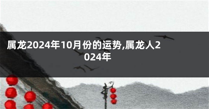 属龙2024年10月份的运势,属龙人2024年