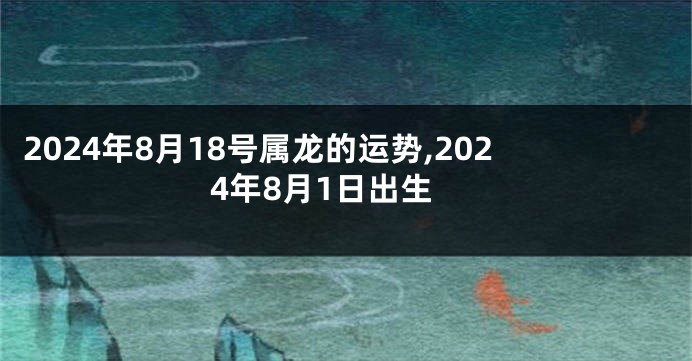 2024年8月18号属龙的运势,2024年8月1日出生