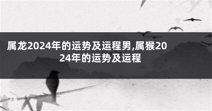 属龙2024年的运势及运程男,属猴2024年的运势及运程
