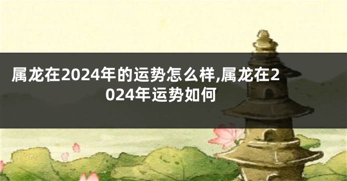 属龙在2024年的运势怎么样,属龙在2024年运势如何