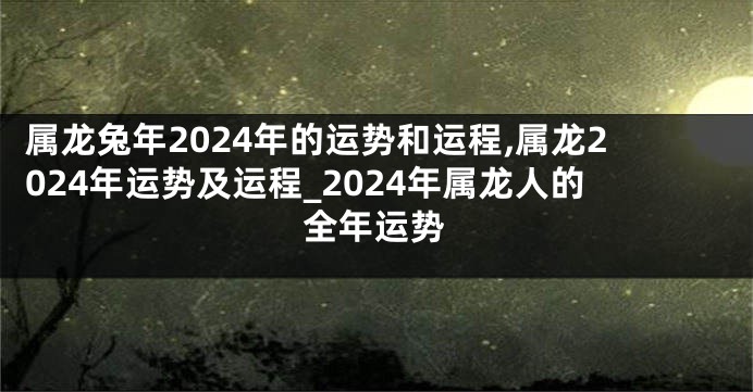 属龙兔年2024年的运势和运程,属龙2024年运势及运程_2024年属龙人的全年运势