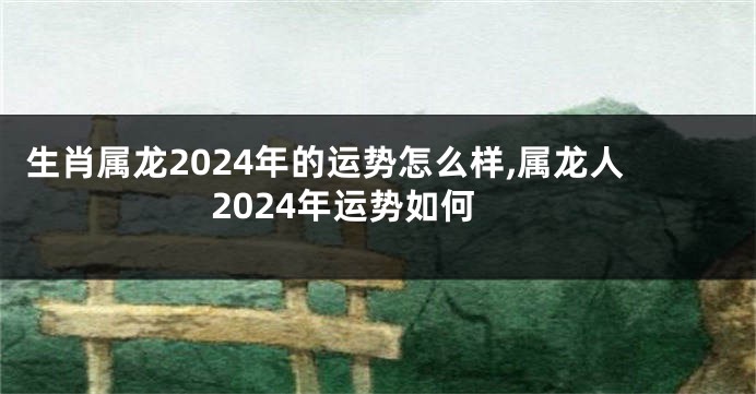 生肖属龙2024年的运势怎么样,属龙人2024年运势如何
