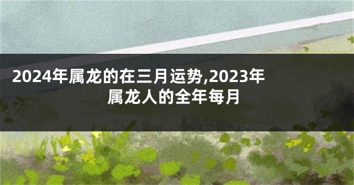 2024年属龙的在三月运势,2023年属龙人的全年每月