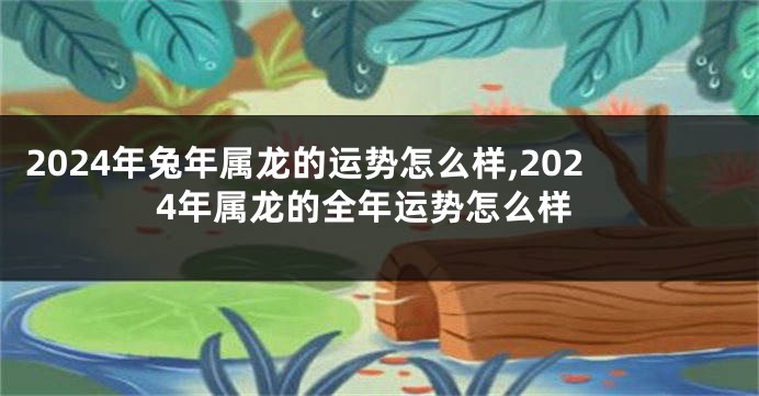 2024年兔年属龙的运势怎么样,2024年属龙的全年运势怎么样