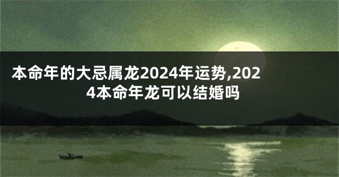 本命年的大忌属龙2024年运势,2024本命年龙可以结婚吗