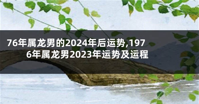 76年属龙男的2024年后运势,1976年属龙男2023年运势及运程