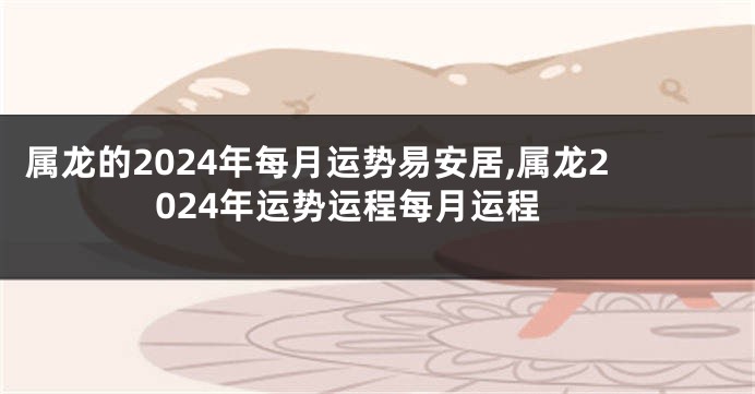 属龙的2024年每月运势易安居,属龙2024年运势运程每月运程