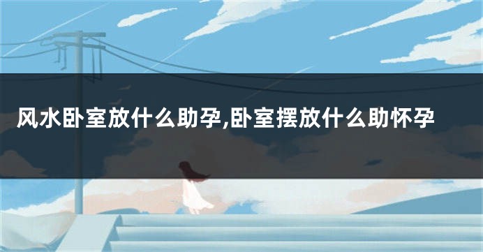 风水卧室放什么助孕,卧室摆放什么助怀孕