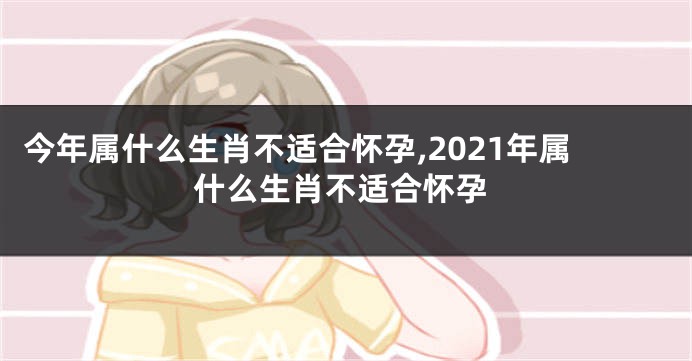 今年属什么生肖不适合怀孕,2021年属什么生肖不适合怀孕