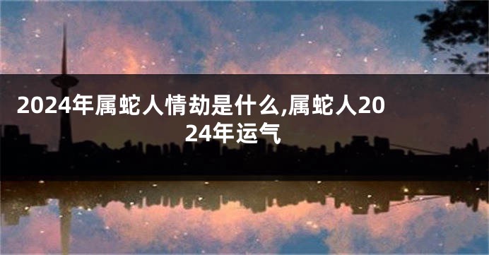 2024年属蛇人情劫是什么,属蛇人2024年运气
