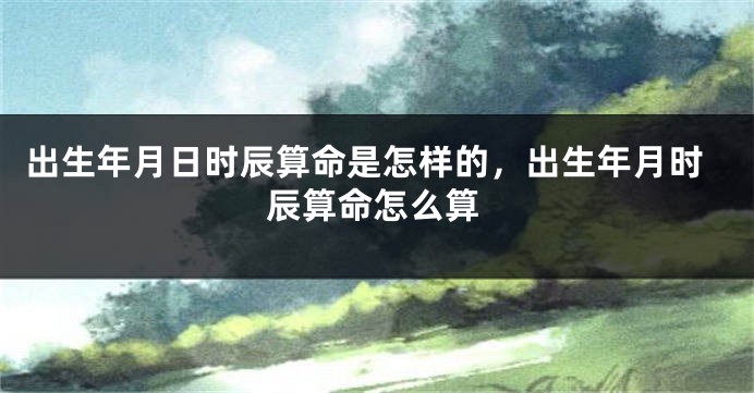 出生年月日时辰算命是怎样的，出生年月时辰算命怎么算